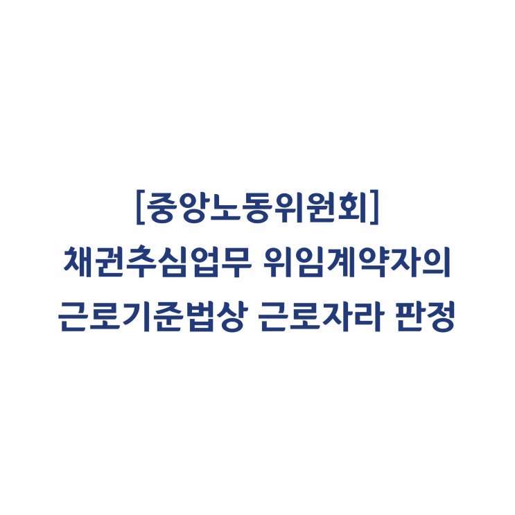 [중앙노동위원회] 채권추심업무 위임계약자의 근로기준법상 근로자라 판정한 사례(2018년 6월)