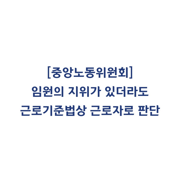  [중앙노동위원회] 임원의 지위가 있더라도 근로기준법상 근로자로 판단(2018년 5월)