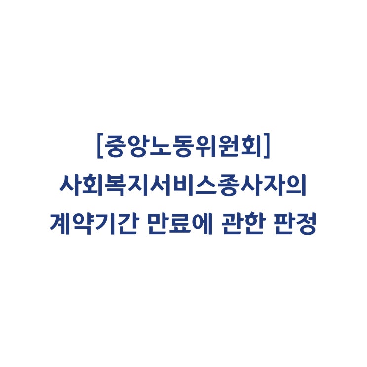  [중앙노동위원회] 사회복지서비스업 종사자의 계약기간 만료로 근로관계가 종료된 것이므로 부당해고가 아니라고 판정한 사례(2018년 8월)