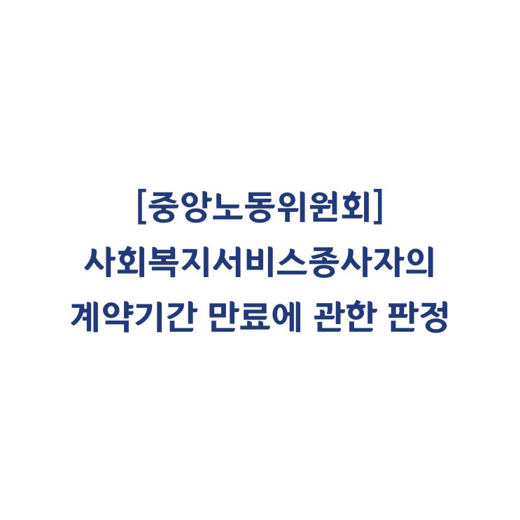 [중앙노동위원회] 사회복지서비스업 종사자의 계약기간 만료로 근로관계가 종료된 것이므로 부당해고가 아니라고 판정한 사례(2018년 8월)