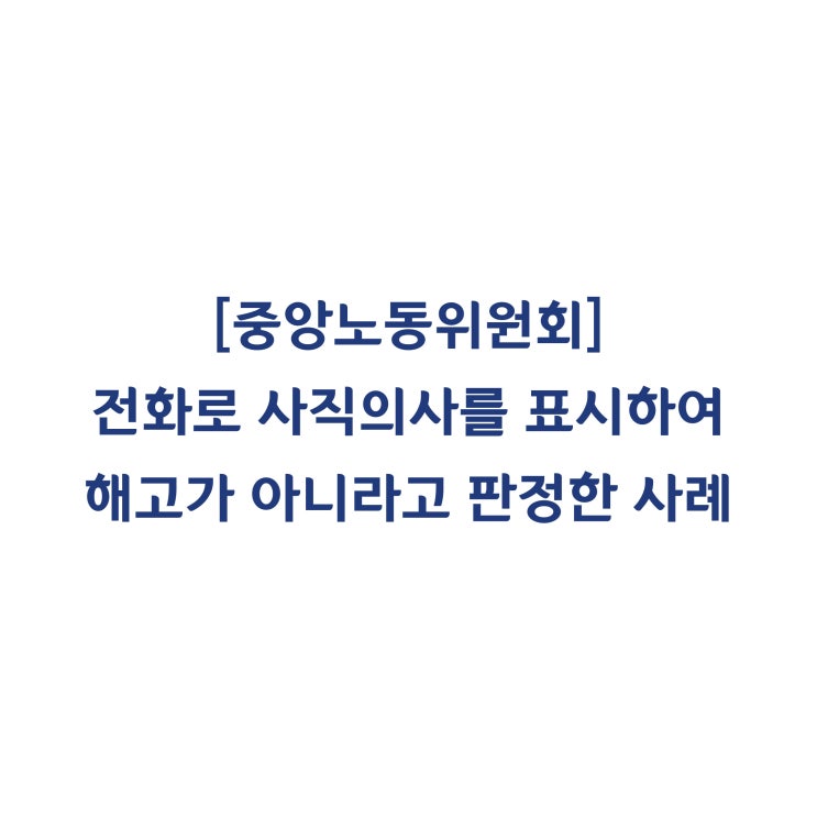  [중앙노동위원회] 근로자가 전화로 사직의사를 표시하였으므로 해고라고 볼 수 없다고 판정한 사례(2018년 8월)