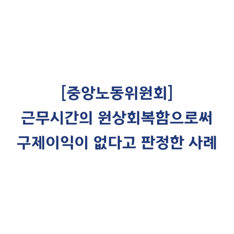  [중앙노동위원회] 근로자들의 근무시간을 원상회복함으로써 구제신청의 목적을 달성하였으므로 구제이익이 없다고 판정한 사례(2018년 8월)