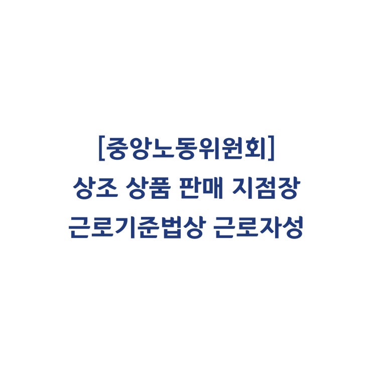  [중앙노동위원회] 상조 상품 판매회사의 센터장의 근로자성 인정 및 부당해고 판정사례(2015년 8월)