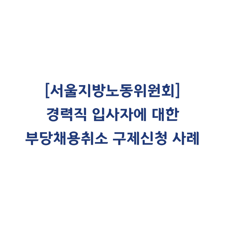 [서울지방노동위원회] 경력직 입사자에 대한 부당채용취소 구제신청 인정사례(2015년 11월)