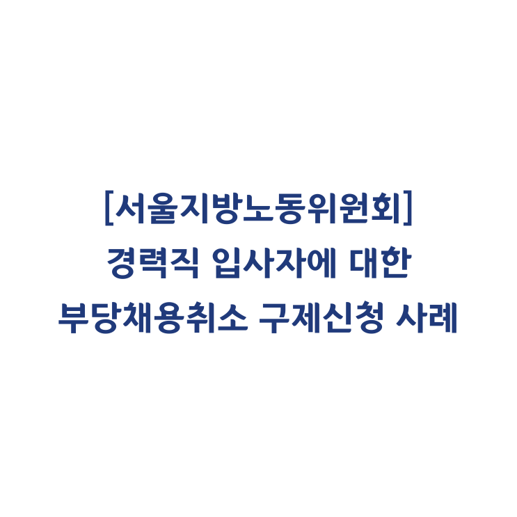  [서울지방노동위원회] 경력직 입사자에 대한 부당채용취소 구제신청 인정사례(2015년 11월)