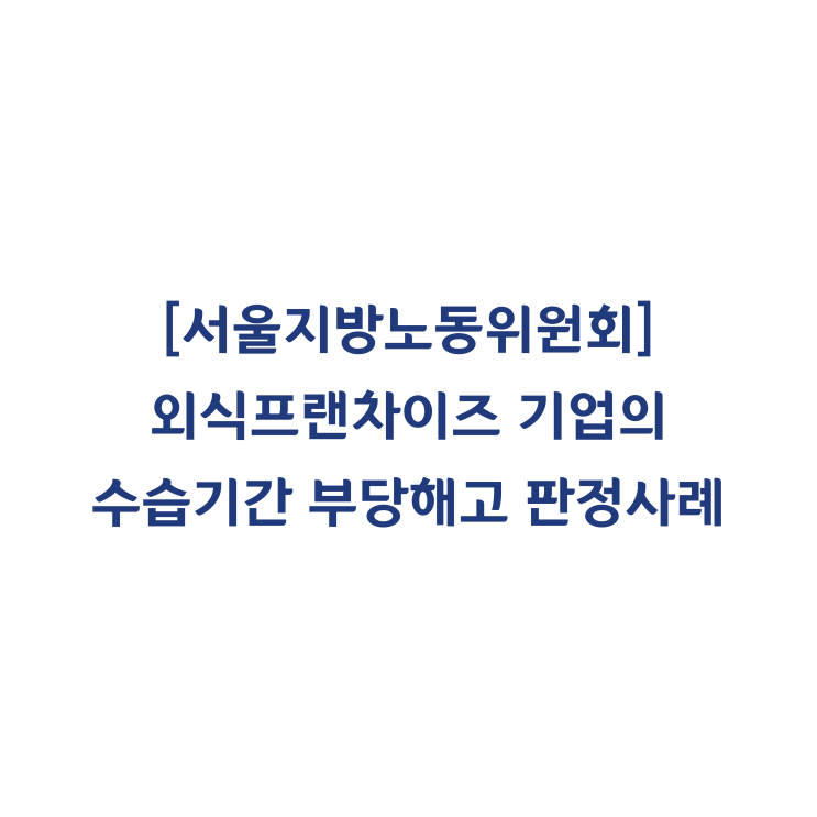  [서울지방노동위원회] 외식프랜차이즈 기업의 수습기간 본 채용 거부에 관한 부당해고 판정사례(2015년 10월)