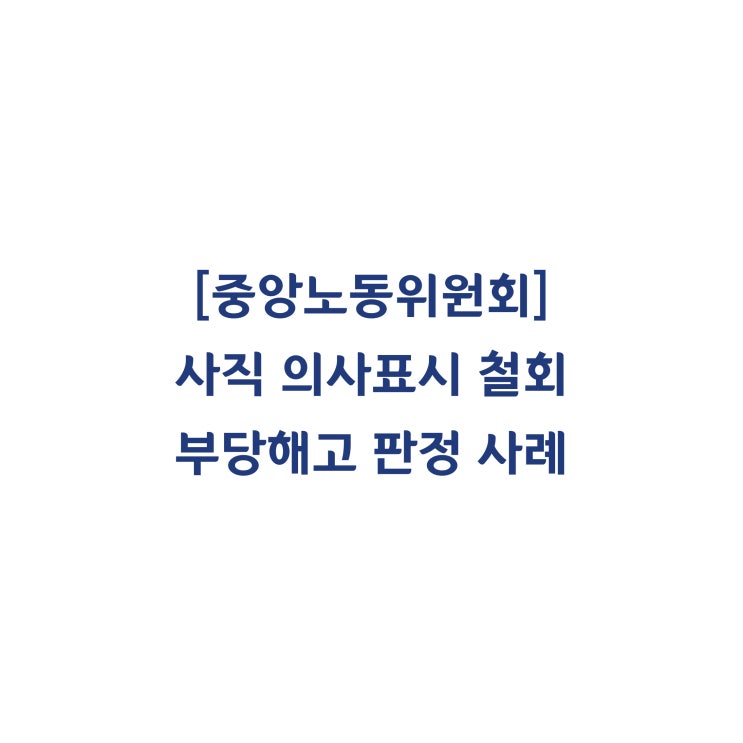  [중앙노동위원회] 사직의 의사표시가 유효하게 철회된 상태에서 사직서를 수리한 것은 해고에 해당한다고 판정한 사례(2016년 8월)