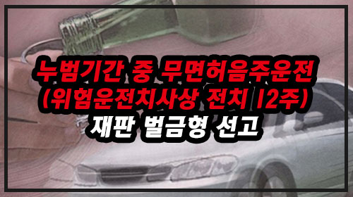  누범기간 중 무면허음주운전(위험운전치사상 전치12주) 재판 벌금형 선고 사례