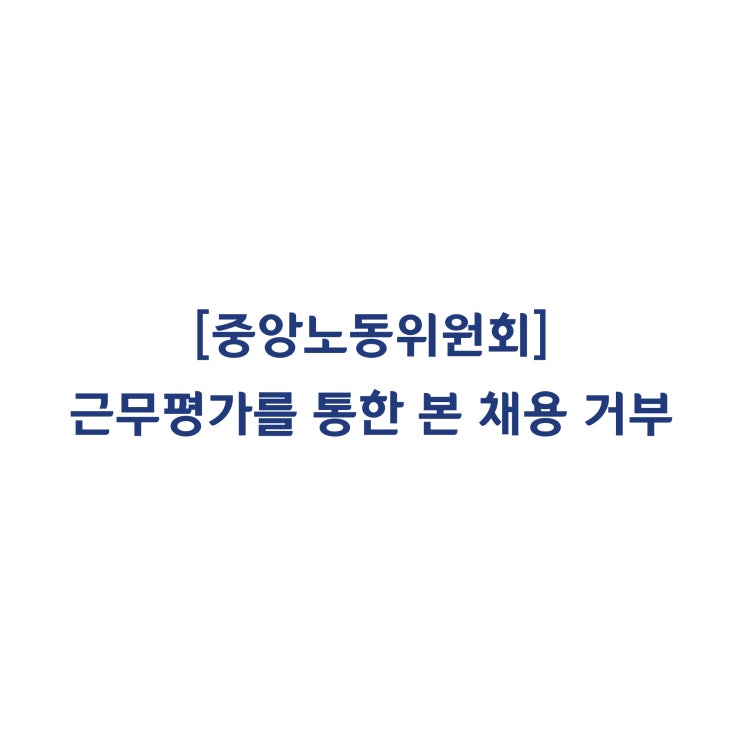  [중앙노동위원회] 수습기간 중 근무평가를 통해 근로자의 본채용을 거부한 것은 정당하다고 판정한 사례(2018년 9월)