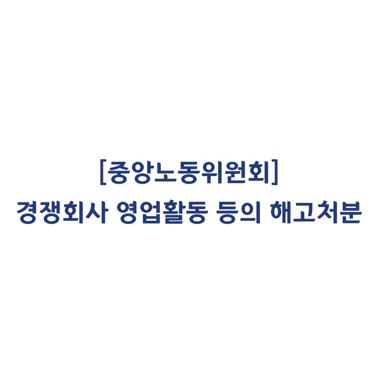  [중앙노동위원회] 3개월의 무단결근과 경쟁회사 영업활동을 한 근로자에 대한 해고처분은 정당하다고 판정한 사례(2018년 7월)