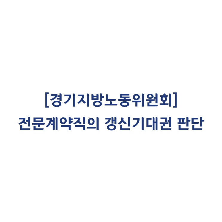  [경기지방노동위원회] 건설사의 전문계약직에 대한 갱신기대권 인정 여부(2018년 3월)