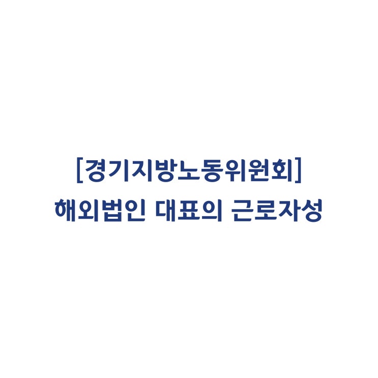  [경기지방노동위원회] 해외법인 대표의 근로자성과 부당해고 판단사례(2018년 5월)