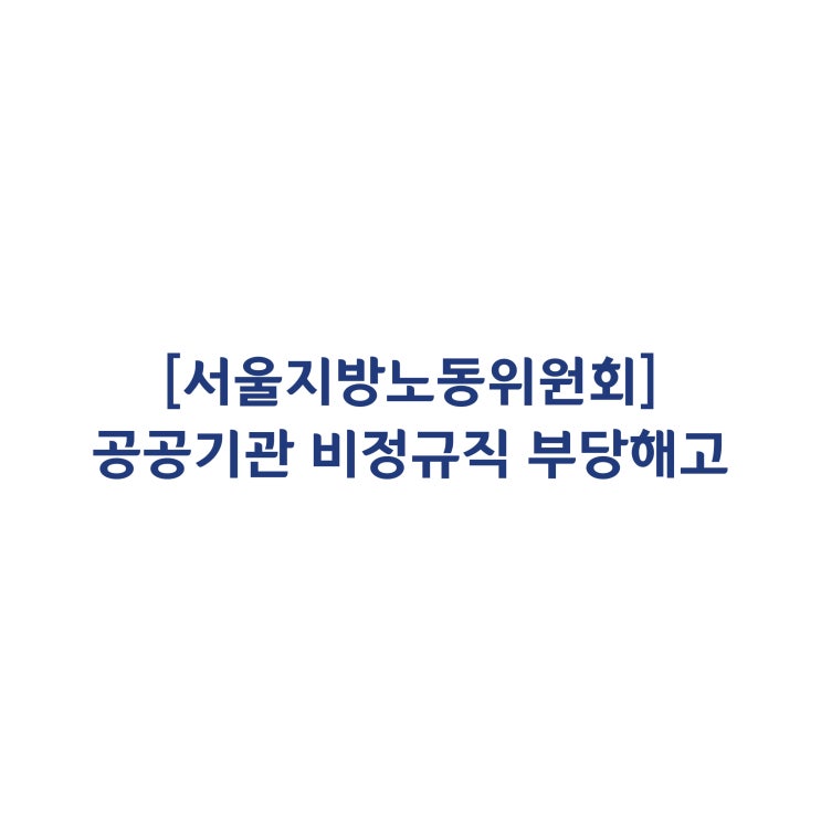  [서울지방노동위원회] 공공부문 기관의 비정규직 부당해고 판정사례(2018년 3월)