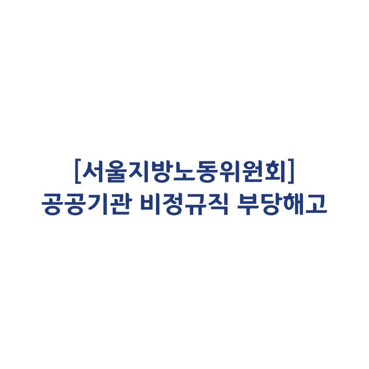 [서울지방노동위원회] 공공부문 기관의 비정규직 부당해고 판정사례(2018년 3월)