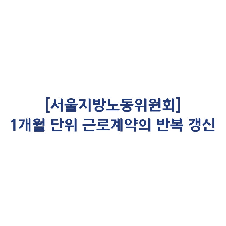  [서울지방노동위원회] 1개월 단위 근로계약을 반복 갱신한 근로자의 부당해고 판정사례(2018년 3월)