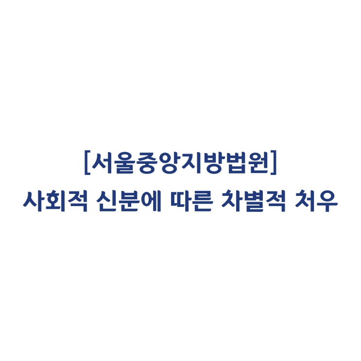  [2017가합507736] 근로기준법 제6조의 '사회적 신분'에 따른 차별적 처우에 관한 판단(2018년 6월)