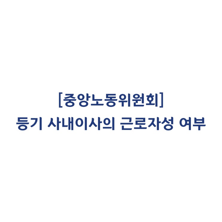  [중앙노동위원회] 등기 사내이사의 근로기준법상 근로자성 판정 사례(2018년 5월)