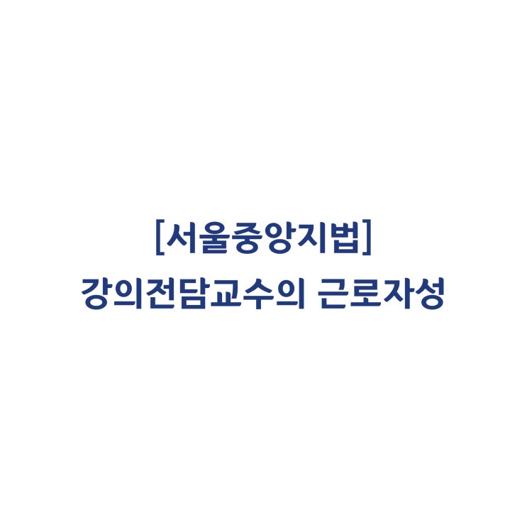  [2017가합581710] 강의전담교수는 근로기준법상 근로자에 해당하며 갱신기대권이 인정된다고 판단한 사례(2018년 7월)