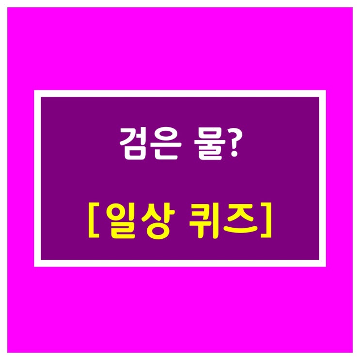  일상퀴즈 [검은 물?]