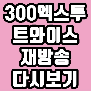 300 엑스투 트와이스 떼창 1회 재방송 다시보기 방송시간 편성표