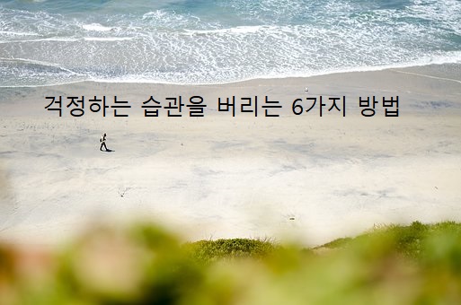  [좋은글]걱정말아요 그대! 걱정하는 습관을 버리는 6가지 방법