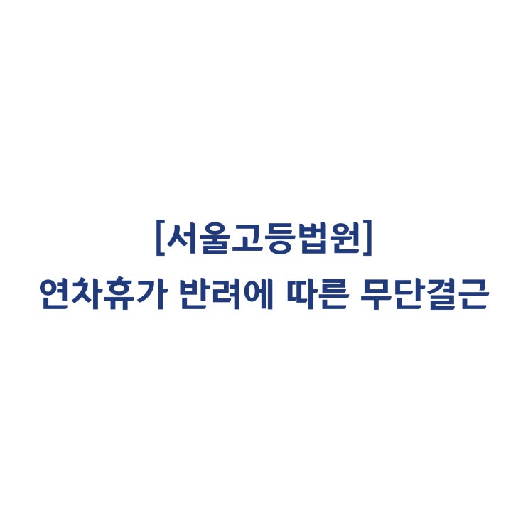  [2018누57171] 연차휴가가 반려되자 무단결근한 근로자를 사측이 징계한 것은 부당하다고 판단한 사례(2019년 4월)