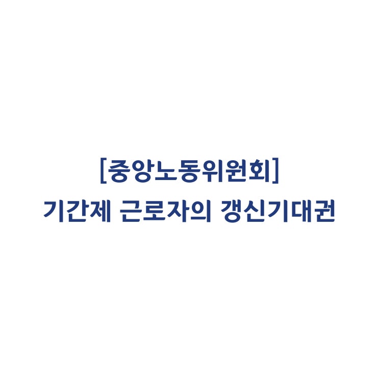  [중앙노동위원회] 기간제 근로자의 업무가 상시적이고 연속하여 4차례 계속해서 근무하였다면 갱신기대권이 인정된다고 판정한 사례(2019년 2월)