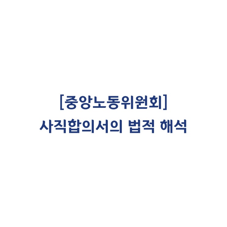  [중앙노동위원회] 사직합의서를 스스로 서명하여 제출하고, 이를 수리함으로써 근로관계는 합의해지로 종료되었다고 판단한 사례(2019년 4월)