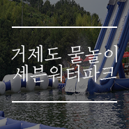  거제도 물놀이 세븐워터파크 부수고 오기