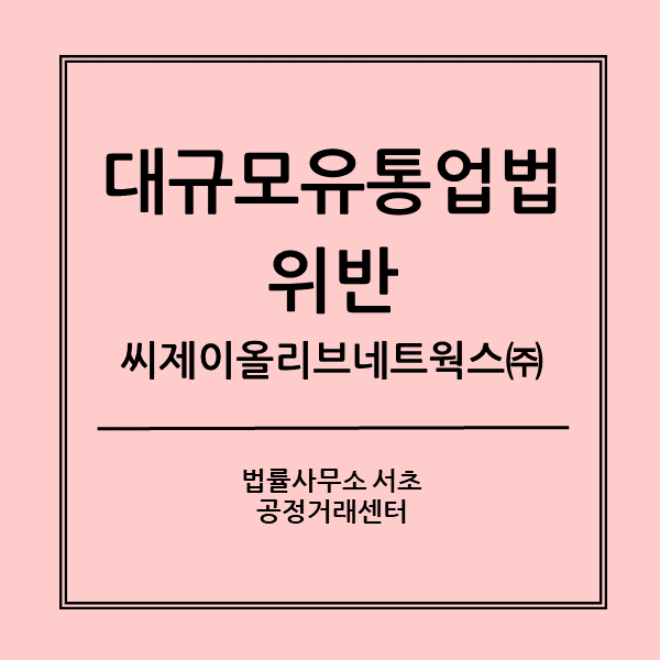  대규모유통업법 위반 불공정거래행위- 공정거래위원회 제재(씨제이올리브네트웍스(주)의 사례)