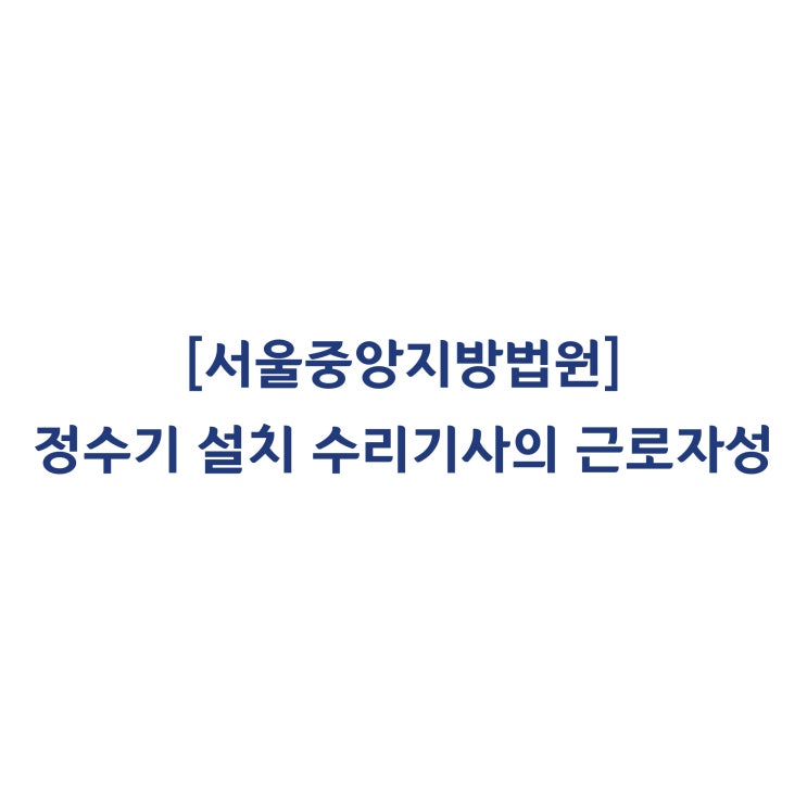  [2016가합524734외] 정수기 설치 수리기사가 근로기준법상 근로자에 해당한다고 판단한 사례(2019년 6월)