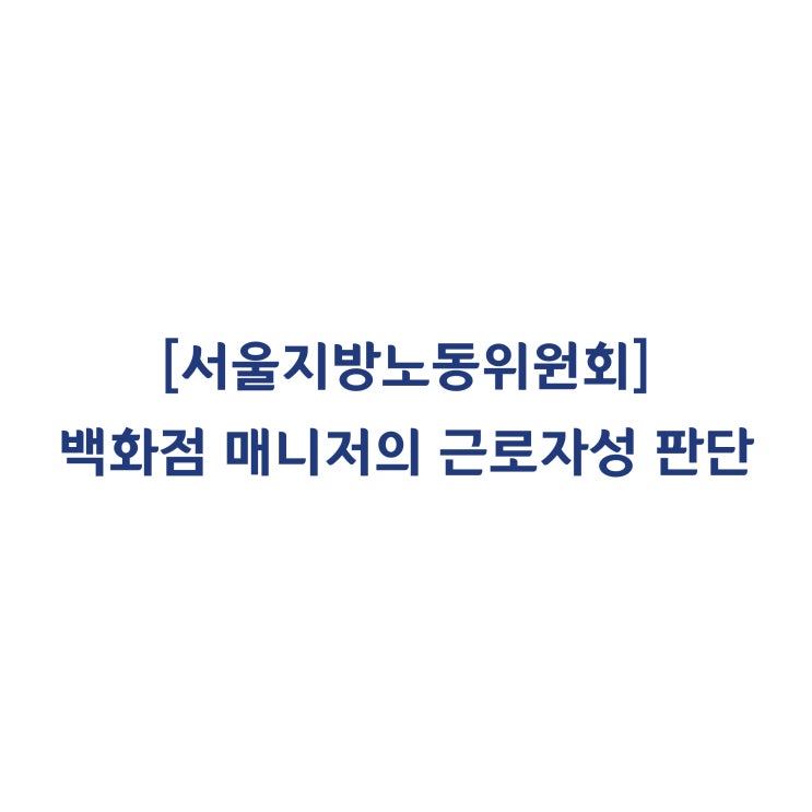  [서울지방노동위원회] 백화점 매니저가 근로기준법 상 근로자에 해당하여 부당해고라고 판단한 사례(2018년 4월)