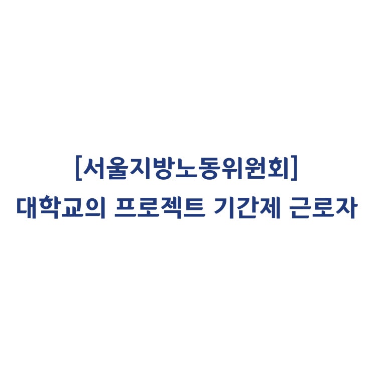  [서울지방노동위원회] 대학교의 프로젝트(기간제) 근로자의 기간만료퇴직은 해고하고 판단한 사례(2018년 4월)