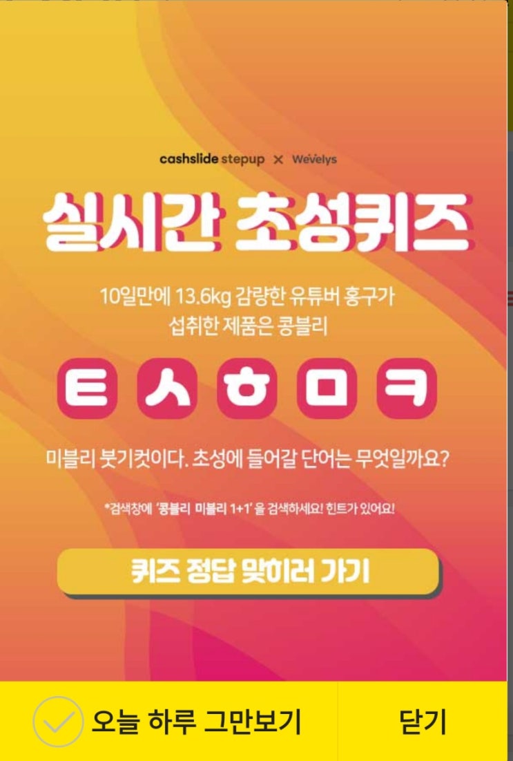  캐시슬라이드 스텝업x위블리즈 실시간 초성퀴즈 10일만에 13.6kg 감량한 유튜버 홍구가 섭취한 제품은 콩블리 ㅌㅅㅎㅁㅋ마블리 붓기컷이다. 검색창에 '콩블리 마블리 1+1'을 검색