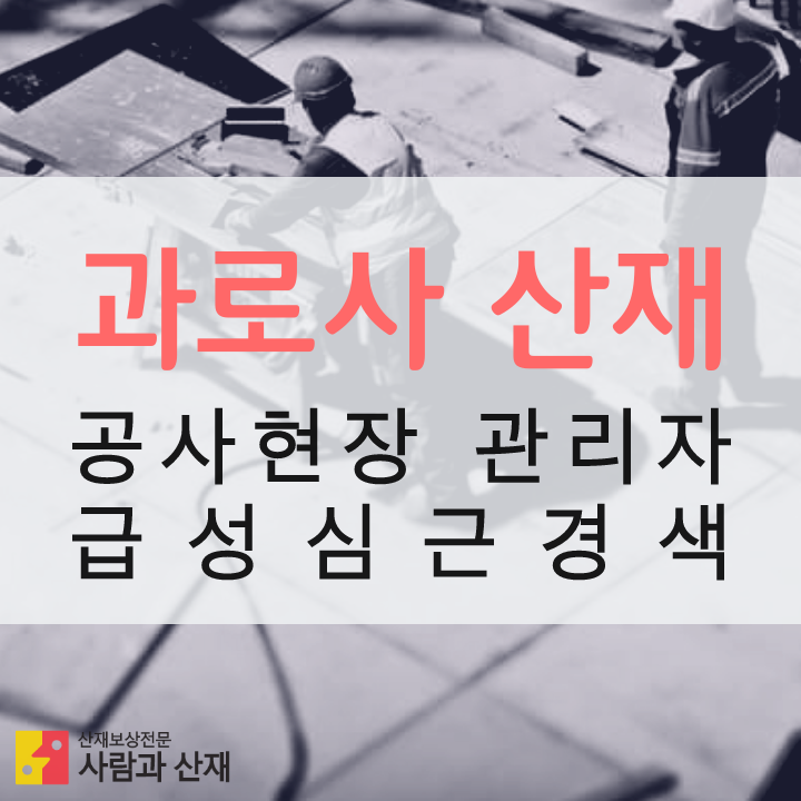  (과로사 산재 인정사례) 공사현장 총괄관리자 급성심근경색 산재