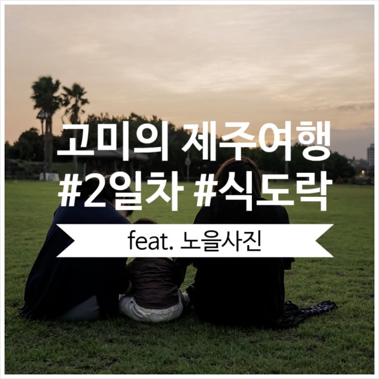  [고미의 제주여행 with 엄마,언니,조카] 제주여행 2일차 (식도락,카페,표선해수욕장) - 아기랑함께하는여행/운정이네/브와두스/제주에인감귤밭/제주김만복/망고홀릭/표선해수욕장노을