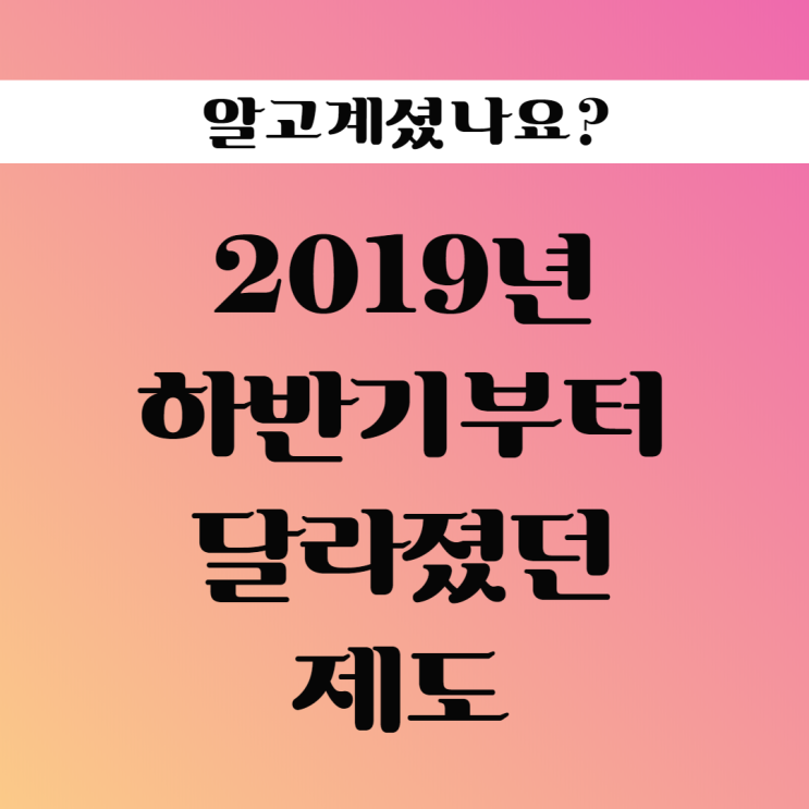 2019년 하반기부터 달라졌던 제도 확인하세요!