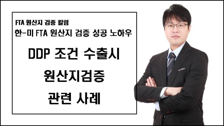  [FTA 칼럼] (FTA 원산지 검증)  DDP 조건 수출의 경우 원산지 검증을 위한 책임 소재를 명확히!!