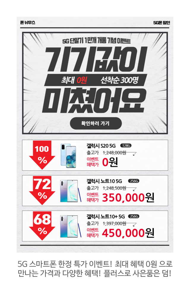  5G 단말기 10만 개 개통 기념 한정 특가 판매! 재고 소진 시 종료! 갤럭시S20 , 갤럭시노트10, V50S 등 5G 단말기를 최대 0원 ! 할인된 가격으로 만나보세요.