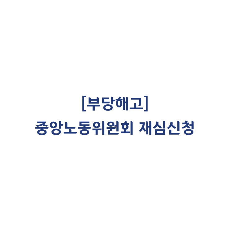  [부당해고] 중앙노동위원회 재심신청 무엇을 어떻게 할 것인가?
