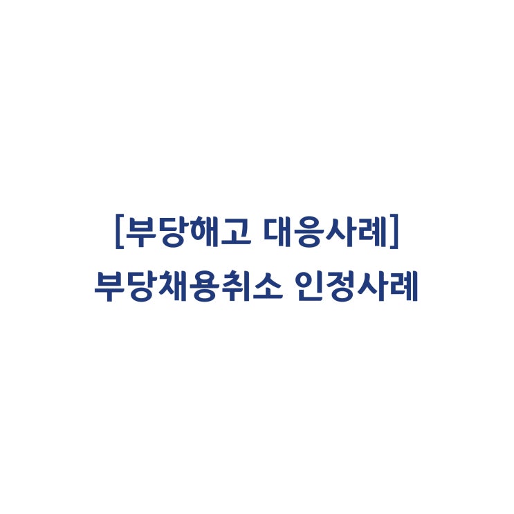  [성공사례] 대형 노무법인을 홀로 상대하여 부당해고(부당채용취소) 판정을 받게 된 대응사례 #28