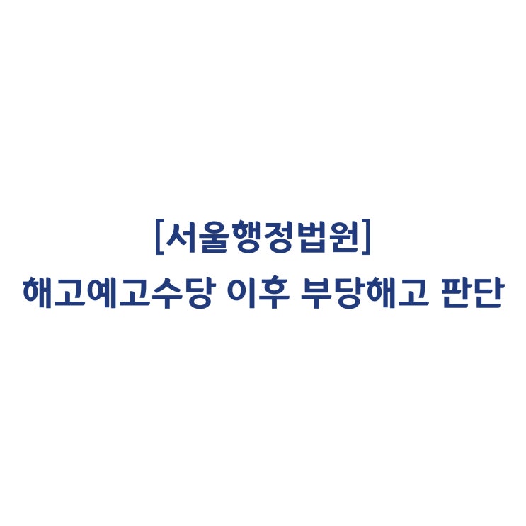 [ 2019구합4899] 해고예고수당을 받고 타사 이직 후 부당해고 구제신청을 했더라도 부당해고 여부를 다툴 수 있다고 판단한 사례(2020년 3월)