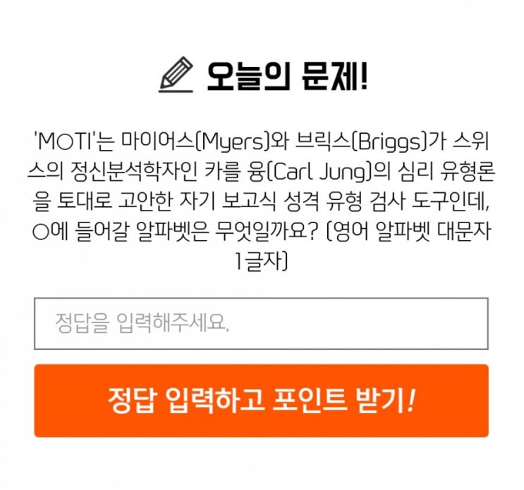 신한퀴즈 박수박수퀴즈 8월6일 오늘의퀴즈 MOTI는 마이어스,브릭스가 스위스 정신분석학자 카를융의 심리유형론을 토대로 고안한 자기 보고식 성격 유형검사 도구. O에 들어갈 글자는? 신한퀴즈 박수박수퀴즈 8월6일 오늘의퀴즈 MOTI는 마이어스,브릭스가 스위스 정신분석학자 카를융의 심리유형론을 토대로 고안한 자기 보고식 성격 유형검사 도구. O에 들어갈 글자는?