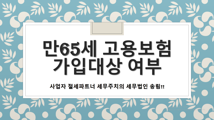 만65세 고용보험 가입대상 여부 - [창원세무사/동읍세무사/북면세무사/대산면세무사/의창동세무사/팔룡동세무사/명곡동세무사/봉림동세무사/용지동세무사/창원의창구세무사]]