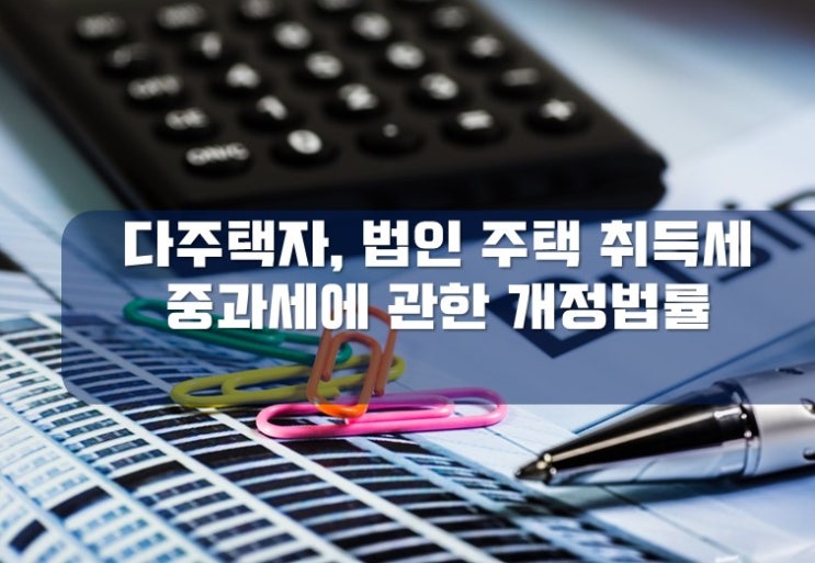  [김해세무사 / 해운대세무사] 다주택자·법인의 주택 취득세 중과세에 관한 개정법률