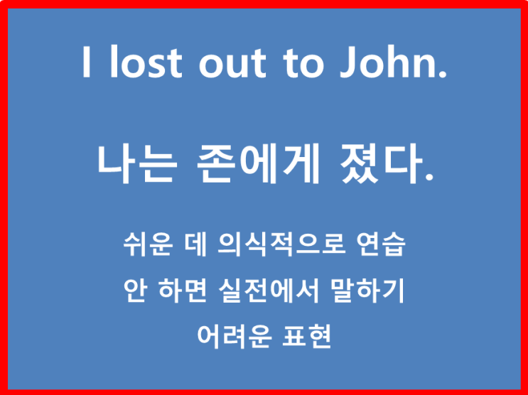  영어초보 집중 ! I lost out to John. 나는 존에게 졌다. 누구에게 졌다 이런 표현은 연습해 둬야 실전에서 술술 써 먹을 수가 있다.