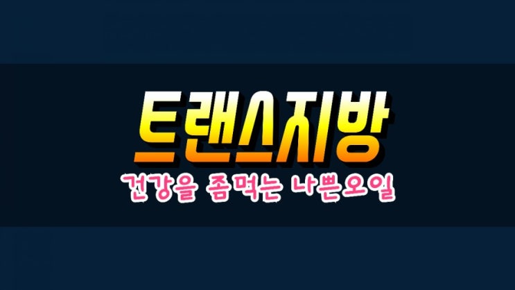  트랜스지방 절대 1도 먹지마세요! 건강을 좀먹는 가장 나쁜기름 입니다.