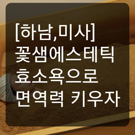 [하남,미사]꽃샘에스테틱에서 면역력 높이는 효소욕으로 건강하게  예뻐지자