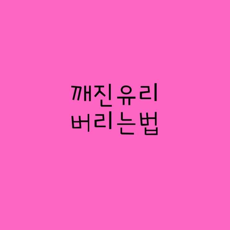  깨진 유리 버리는법 그냥 버리지 마세요
