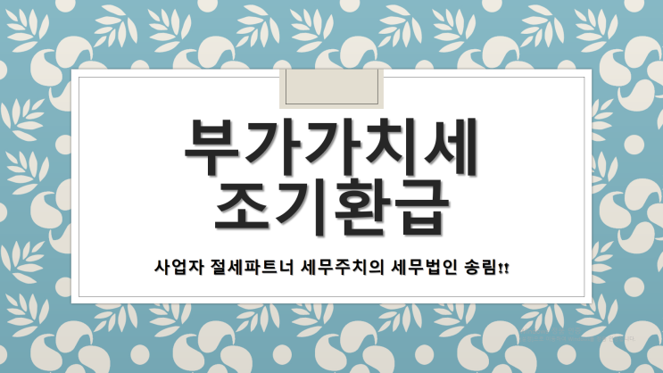  부가가치세 조기환급 신청이란? - [부산세무사/중구세무사/광복동세무사/남포동세무사/대창동세무사/대청동세무사/동광동세무사/보수동세무사/부평동세무사/신창동세무사/중앙동세무사]
